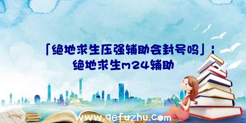 「绝地求生压强辅助会封号吗」|绝地求生m24辅助